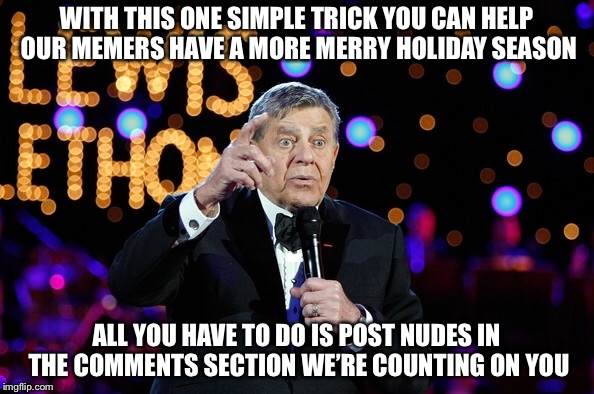 The Jerry Lewis Imgflip Telethon is On | WITH THIS ONE SIMPLE TRICK YOU CAN HELP OUR MEMERS HAVE A MORE MERRY HOLIDAY SEASON; ALL YOU HAVE TO DO IS POST NUDES IN THE COMMENTS SECTION WE’RE COUNTING ON YOU | image tagged in memes,funny,jerry lewis,telethon,merry christmas,comments | made w/ Imgflip meme maker