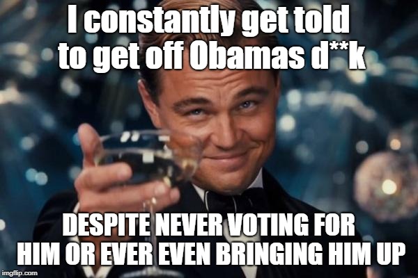 Leonardo Dicaprio Cheers Meme | I constantly get told to get off Obamas d**k DESPITE NEVER VOTING FOR HIM OR EVER EVEN BRINGING HIM UP | image tagged in memes,leonardo dicaprio cheers | made w/ Imgflip meme maker
