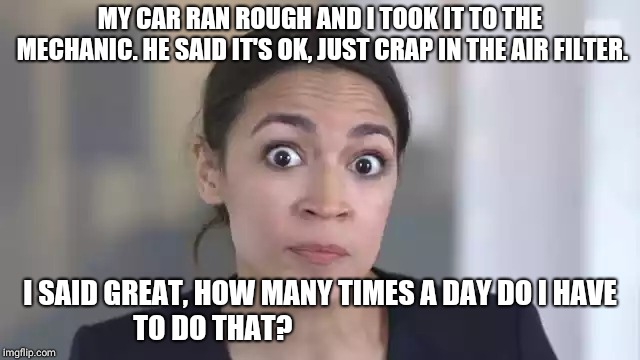 Crazy Alexandria Ocasio-Cortez | MY CAR RAN ROUGH AND I TOOK IT TO THE MECHANIC. HE SAID IT'S OK, JUST CRAP IN THE AIR FILTER. I SAID GREAT, HOW MANY TIMES A DAY DO I HAVE TO DO THAT? | image tagged in crazy alexandria ocasio-cortez | made w/ Imgflip meme maker