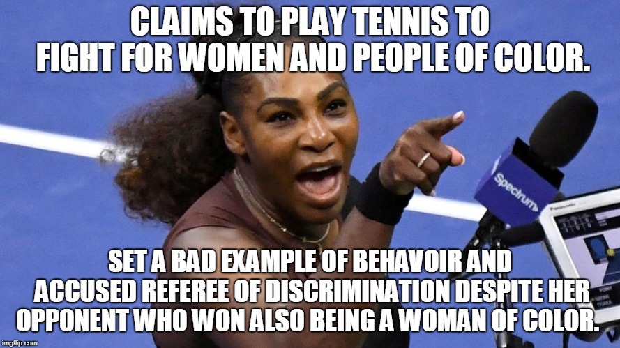 Serena fighting for Serena | CLAIMS TO PLAY TENNIS TO FIGHT FOR WOMEN AND PEOPLE OF COLOR. SET A BAD EXAMPLE OF BEHAVOIR AND ACCUSED REFEREE OF DISCRIMINATION DESPITE HER OPPONENT WHO WON ALSO BEING A WOMAN OF COLOR. | image tagged in serena williams,so true memes,sports,illogical,selfish,memes | made w/ Imgflip meme maker