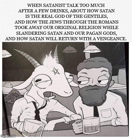 Drunken Truth |  WHEN SATANIST TALK TOO MUCH AFTER A FEW DRINKS, ABOUT HOW SATAN IS THE REAL GOD OF THE GENTILES, AND HOW THE JEWS THROUGH THE ROMANS TOOK AWAY OUR ORIGINAL RELIGION WHILE SLANDERING SATAN AND OUR PAGAN GODS, AND HOW SATAN WILL RETURN WITH A VENGEANCE. | image tagged in satan,satanist,gentile,pagan,romans,vengeance | made w/ Imgflip meme maker