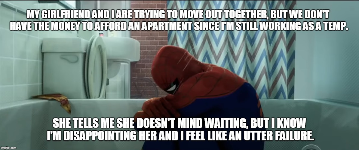 MY GIRLFRIEND AND I ARE TRYING TO MOVE OUT TOGETHER, BUT WE DON'T HAVE THE MONEY TO AFFORD AN APARTMENT SINCE I'M STILL WORKING AS A TEMP. SHE TELLS ME SHE DOESN'T MIND WAITING, BUT I KNOW I'M DISAPPOINTING HER AND I FEEL LIKE AN UTTER FAILURE. | image tagged in AdviceAnimals | made w/ Imgflip meme maker