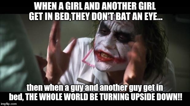 woooooow lol (i'm not gay btw XD) | WHEN A GIRL AND ANOTHER GIRL GET IN BED,THEY DON'T BAT AN EYE... then when a guy and another guy get in bed, THE WHOLE WORLD BE TURNING UPSIDE DOWN!! | image tagged in memes,and everybody loses their minds | made w/ Imgflip meme maker