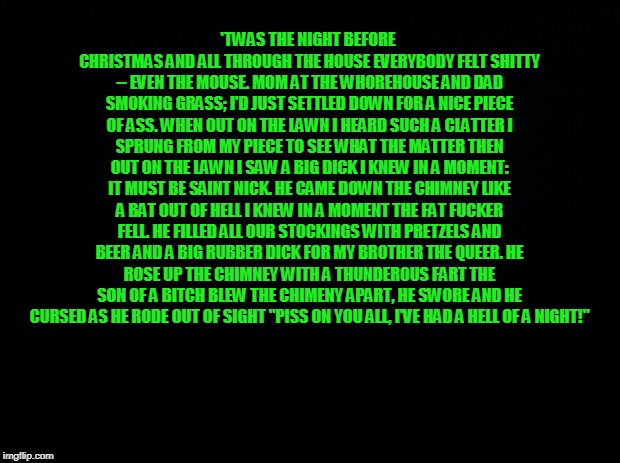 Black background | 'TWAS THE NIGHT BEFORE CHRISTMAS AND ALL THROUGH THE HOUSE
EVERYBODY FELT SHITTY -- EVEN THE MOUSE.
MOM AT THE WHOREHOUSE AND DAD SMOKING GRASS;
I'D JUST SETTLED DOWN FOR A NICE PIECE OF ASS.
WHEN OUT ON THE LAWN I HEARD SUCH A CLATTER
I SPRUNG FROM MY PIECE TO SEE WHAT THE MATTER
THEN OUT ON THE LAWN I SAW A BIG DICK
I KNEW IN A MOMENT: IT MUST BE SAINT NICK.
HE CAME DOWN THE CHIMNEY LIKE A BAT OUT OF HELL
I KNEW IN A MOMENT THE FAT FUCKER FELL.
HE FILLED ALL OUR STOCKINGS WITH PRETZELS AND BEER
AND A BIG RUBBER DICK FOR MY BROTHER THE QUEER.
HE ROSE UP THE CHIMNEY WITH A THUNDEROUS FART
THE SON OF A BITCH BLEW THE CHIMENY APART,
HE SWORE AND HE CURSED AS HE RODE OUT OF SIGHT
"PISS ON YOU ALL, I'VE HAD A HELL OF A NIGHT!" | image tagged in black background | made w/ Imgflip meme maker