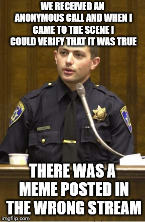 Police Officer Testifying Meme | WE RECEIVED AN ANONYMOUS CALL AND WHEN I CAME TO THE SCENE I COULD VERIFY THAT IT WAS TRUE; THERE WAS A MEME POSTED IN THE WRONG STREAM | image tagged in memes,police officer testifying | made w/ Imgflip meme maker