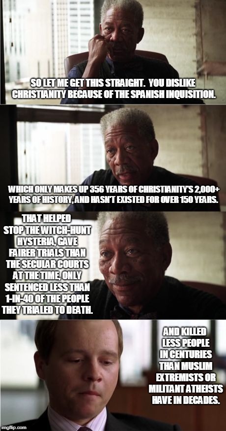 Morgan Freeman Good Luck | SO LET ME GET THIS STRAIGHT.  YOU DISLIKE CHRISTIANITY BECAUSE OF THE SPANISH INQUISITION. WHICH ONLY MAKES UP 356 YEARS OF CHRISTIANITY'S 2,000+ YEARS OF HISTORY, AND HASN'T EXISTED FOR OVER 150 YEARS. THAT HELPED STOP THE WITCH-HUNT HYSTERIA, GAVE FAIRER TRIALS THAN THE SECULAR COURTS AT THE TIME, ONLY SENTENCED LESS THAN 1-IN-40 OF THE PEOPLE THEY TRIALED TO DEATH. AND KILLED LESS PEOPLE IN CENTURIES THAN MUSLIM EXTREMISTS OR MILITANT ATHEISTS HAVE IN DECADES. | image tagged in memes,morgan freeman good luck,christianity,historical meme,anti-religious,spanish inquisition | made w/ Imgflip meme maker