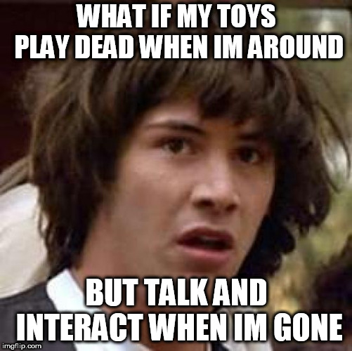 Conspiracy Keanu | WHAT IF MY TOYS PLAY DEAD WHEN IM AROUND; BUT TALK AND INTERACT WHEN IM GONE | image tagged in memes,conspiracy keanu | made w/ Imgflip meme maker
