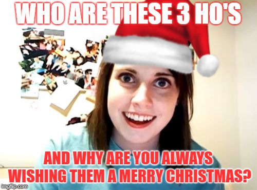 Overly attached Christmas | WHO ARE THESE 3 HO'S; AND WHY ARE YOU ALWAYS WISHING THEM A MERRY CHRISTMAS? | image tagged in overly attached girlfriend,merry christmas,ho ho ho | made w/ Imgflip meme maker