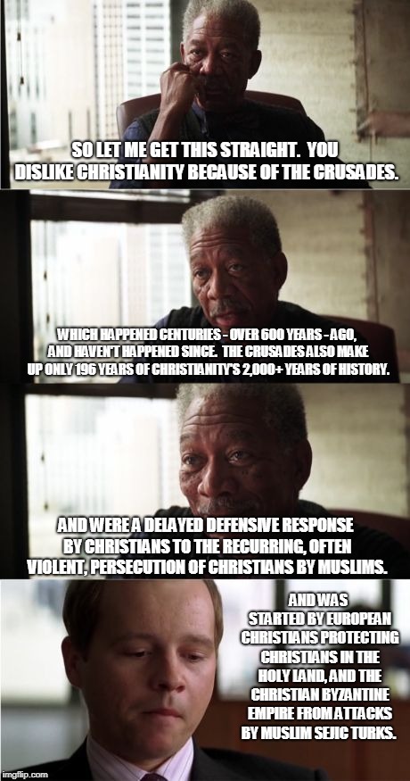 Morgan Freeman Good Luck | SO LET ME GET THIS STRAIGHT.  YOU DISLIKE CHRISTIANITY BECAUSE OF THE CRUSADES. WHICH HAPPENED CENTURIES - OVER 600 YEARS - AGO, AND HAVEN'T HAPPENED SINCE.  THE CRUSADES ALSO MAKE UP ONLY 196 YEARS OF CHRISTIANITY'S 2,000+ YEARS OF HISTORY. AND WERE A DELAYED DEFENSIVE RESPONSE BY CHRISTIANS TO THE RECURRING, OFTEN VIOLENT, PERSECUTION OF CHRISTIANS BY MUSLIMS. AND WAS STARTED BY EUROPEAN CHRISTIANS PROTECTING CHRISTIANS IN THE HOLY LAND, AND THE CHRISTIAN BYZANTINE EMPIRE FROM ATTACKS BY MUSLIM SEJIC TURKS. | image tagged in memes,morgan freeman good luck,crusades,historical meme,christianity,anti-religious | made w/ Imgflip meme maker