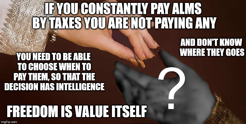 Charity | IF YOU CONSTANTLY PAY ALMS BY TAXES YOU ARE NOT PAYING ANY; AND DON'T KNOW WHERE THEY GOES; YOU NEED TO BE ABLE TO CHOOSE WHEN TO PAY THEM, SO THAT THE DECISION HAS INTELLIGENCE; FREEDOM IS VALUE ITSELF | image tagged in charity,taxes,poor people | made w/ Imgflip meme maker