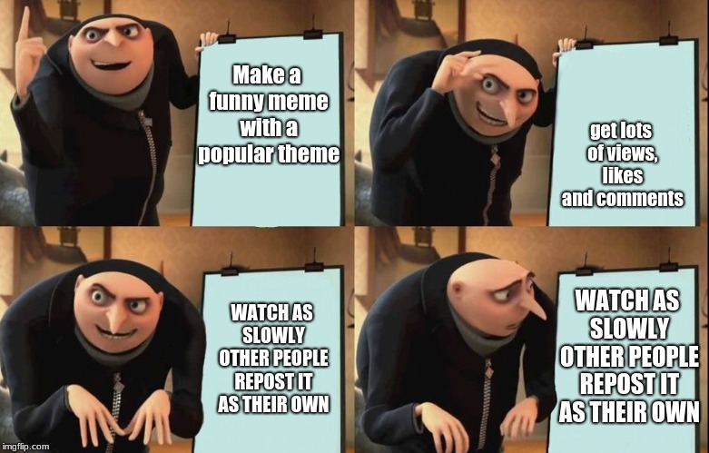 True | get lots of views, likes and comments; Make a funny meme with a popular theme; WATCH AS SLOWLY OTHER PEOPLE REPOST IT AS THEIR OWN; WATCH AS SLOWLY OTHER PEOPLE REPOST IT AS THEIR OWN | image tagged in despicable me diabolical plan gru template,funny memes,memes,latest | made w/ Imgflip meme maker