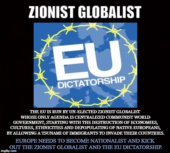 Communist World Government | ZIONIST GLOBALIST; THE EU IS RUN BY UN-ELECTED ZIONIST GLOBALIST WHOSE ONLY AGENDA IS CENTRALIZED COMMUNIST WORLD GOVERNMENT, STARTING WITH THE DESTRUCTION OF ECONOMIES, CULTURES, ETHNICITIES AND DEPOPULATING OF NATIVE EUROPEANS, BY ALLOWING A TSUNAMI OF IMMIGRANTS TO INVADE THEIR COUNTRIES. EUROPE NEEDS TO BECOME NATIONALIST AND KICK OUT THE ZIONIST GLOBALIST AND THE EU DICTATORSHIP. | image tagged in eu,globalist,zionist,world government,bankers,yellow vests | made w/ Imgflip meme maker