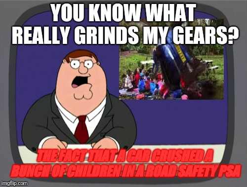 Peter Griffin News Meme | YOU KNOW WHAT REALLY GRINDS MY GEARS? THE FACT THAT A CAR CRUSHED A BUNCH OF CHILDREN IN A ROAD SAFETY PSA | image tagged in memes,peter griffin news,doe road safety | made w/ Imgflip meme maker