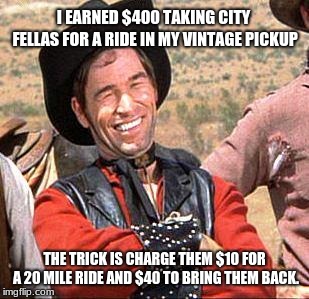 Cowboy taxi | I EARNED $400 TAKING CITY FELLAS FOR A RIDE IN MY VINTAGE PICKUP; THE TRICK IS CHARGE THEM $10 FOR A 20 MILE RIDE AND $40 TO BRING THEM BACK. | image tagged in cowboy,city fellas,cowboy entrepreneur | made w/ Imgflip meme maker