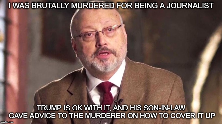 America has become immoral | I WAS BRUTALLY MURDERED FOR BEING A JOURNALIST; TRUMP IS OK WITH IT, AND HIS SON-IN-LAW GAVE ADVICE TO THE MURDERER ON HOW TO COVER IT UP | image tagged in memes,politics,saudi arabia,crime,impeach trump,maga | made w/ Imgflip meme maker