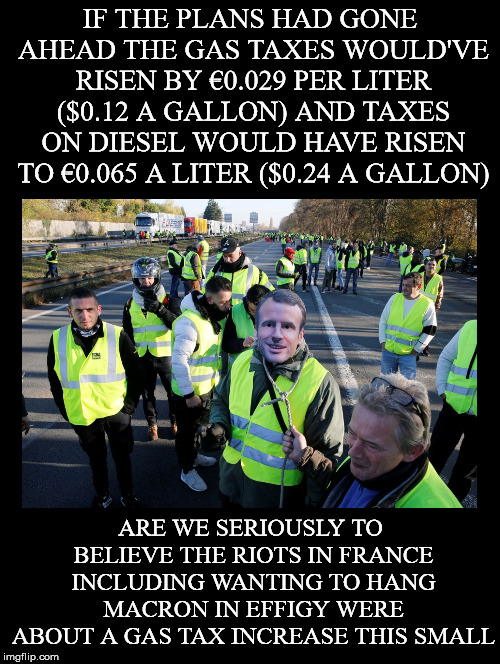I don't believe it for a second.. These protests have been facilitated and further *pumped up*. | IF THE PLANS HAD GONE AHEAD THE GAS TAXES WOULD'VE RISEN BY €0.029 PER LITER ($0.12 A GALLON) AND TAXES ON DIESEL WOULD HAVE RISEN TO €0.065 A LITER ($0.24 A GALLON); ARE WE SERIOUSLY TO BELIEVE THE RIOTS IN FRANCE INCLUDING WANTING TO HANG MACRON IN EFFIGY WERE ABOUT A GAS TAX INCREASE THIS SMALL | image tagged in france,protests,yellow vests,gas tax,riots,emmanuel macron | made w/ Imgflip meme maker