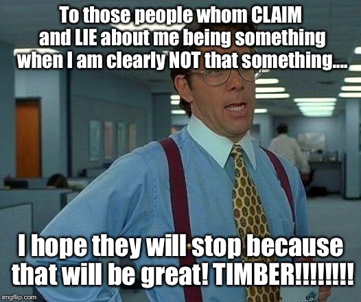 DON’T start with me, because you DON’T know what and whom you are messing with!! | To those people whom CLAIM and LIE about me being something when I am clearly NOT that something.... I hope they will stop because that will be great! TIMBER!!!!!!!! | image tagged in memes,that would be great | made w/ Imgflip meme maker