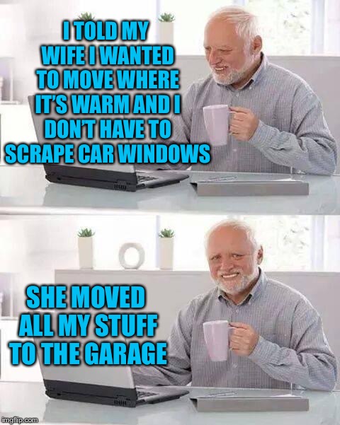 Hide the Pain Harold | I TOLD MY WIFE I WANTED TO MOVE WHERE IT’S WARM AND I DON’T HAVE TO SCRAPE CAR WINDOWS; SHE MOVED ALL MY STUFF TO THE GARAGE | image tagged in memes,hide the pain harold | made w/ Imgflip meme maker