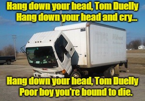 Okay Truck | Hang down your head, Tom Duelly     Hang down your head and cry... Hang down your head, Tom Duelly    Poor boy you're bound to die. | image tagged in memes,okay truck | made w/ Imgflip meme maker