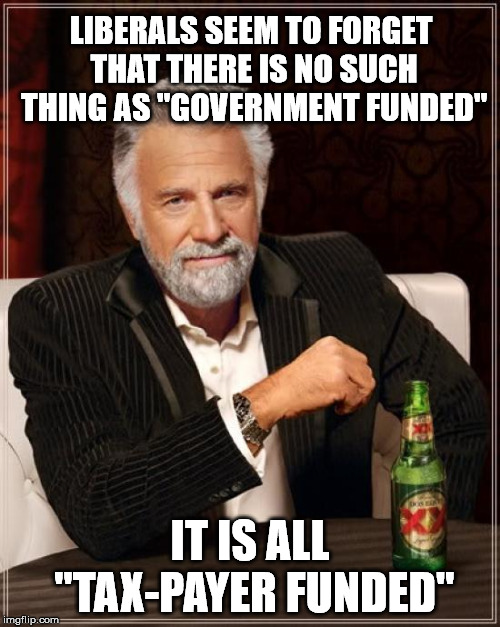 The Most Interesting Man In The World Meme | LIBERALS SEEM TO FORGET THAT THERE IS NO SUCH THING AS "GOVERNMENT FUNDED"; IT IS ALL "TAX-PAYER FUNDED" | image tagged in memes,the most interesting man in the world | made w/ Imgflip meme maker