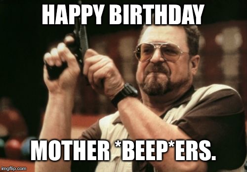 Am I The Only One Around Here | HAPPY BIRTHDAY; MOTHER *BEEP*ERS. | image tagged in memes,am i the only one around here | made w/ Imgflip meme maker