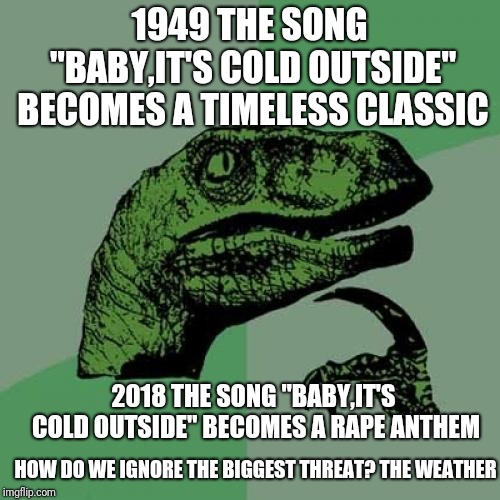 COLD AZ ENEMY | 1949 THE SONG "BABY,IT'S COLD OUTSIDE" BECOMES A TIMELESS CLASSIC; 2018 THE SONG "BABY,IT'S COLD OUTSIDE" BECOMES A RAPE ANTHEM; HOW DO WE IGNORE THE BIGGEST THREAT? THE WEATHER | image tagged in memes,philosoraptor,politics,political meme,politically correct,politically incorrect | made w/ Imgflip meme maker