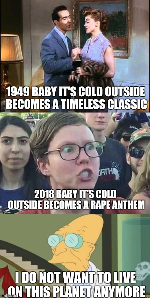 The Times They Are A-Changin' | 1949 BABY IT'S COLD OUTSIDE BECOMES A TIMELESS CLASSIC; 2018 BABY IT'S COLD OUTSIDE BECOMES A RAPE ANTHEM; I DO NOT WANT TO LIVE ON THIS PLANET ANYMORE | image tagged in politics,political meme,politically correct,politically incorrect,christmas,merry christmas | made w/ Imgflip meme maker