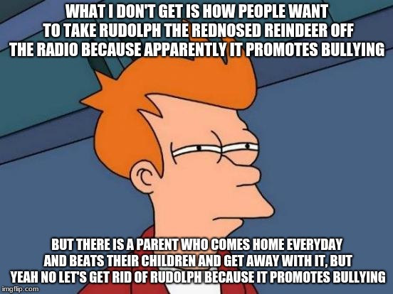 Futurama Fry | WHAT I DON'T GET IS HOW PEOPLE WANT TO TAKE RUDOLPH THE REDNOSED REINDEER OFF THE RADIO BECAUSE APPARENTLY IT PROMOTES BULLYING; BUT THERE IS A PARENT WHO COMES HOME EVERYDAY AND BEATS THEIR CHILDREN AND GET AWAY WITH IT, BUT YEAH NO LET'S GET RID OF RUDOLPH BECAUSE IT PROMOTES BULLYING | image tagged in memes,futurama fry | made w/ Imgflip meme maker