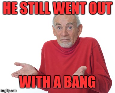 Old Man Shrugging | HE STILL WENT OUT WITH A BANG | image tagged in old man shrugging | made w/ Imgflip meme maker