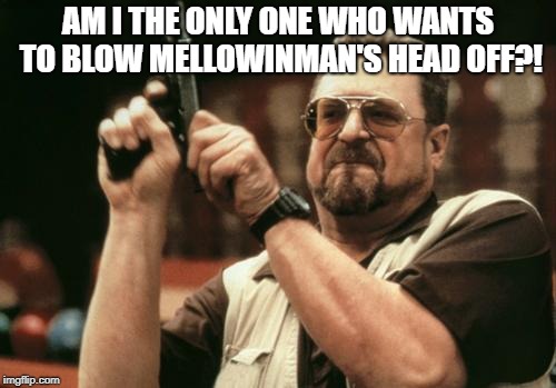 John Goodman | AM I THE ONLY ONE WHO WANTS TO BLOW MELLOWINMAN'S HEAD OFF?! | image tagged in john goodman | made w/ Imgflip meme maker