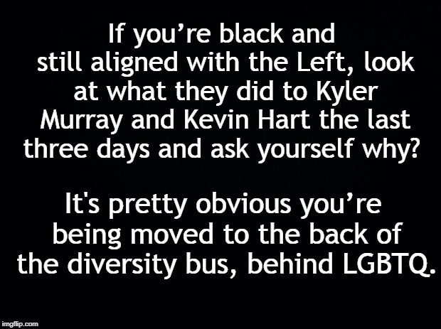 Black background | If you’re black and still aligned with the Left, look at what they did to Kyler Murray and Kevin Hart the last three days and ask yourself why? It's pretty obvious you’re being moved to the back of the diversity bus, behind LGBTQ. | image tagged in black background | made w/ Imgflip meme maker