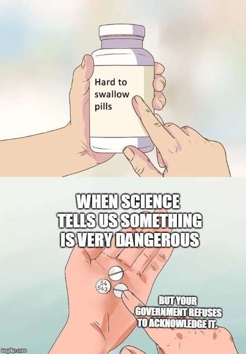 Hard To Swallow Pills | WHEN SCIENCE TELLS US SOMETHING IS VERY DANGEROUS; BUT YOUR GOVERNMENT REFUSES TO ACKNOWLEDGE IT. | image tagged in memes,hard to swallow pills | made w/ Imgflip meme maker