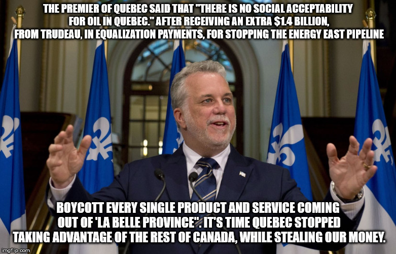  THE PREMIER OF QUEBEC SAID THAT "THERE IS NO SOCIAL ACCEPTABILITY FOR OIL IN QUEBEC." AFTER RECEIVING AN EXTRA $1.4 BILLION, FROM TRUDEAU, IN EQUALIZATION PAYMENTS, FOR STOPPING THE ENERGY EAST PIPELINE; BOYCOTT EVERY SINGLE PRODUCT AND SERVICE COMING OUT OF 'LA BELLE PROVINCE". IT'S TIME QUEBEC STOPPED TAKING ADVANTAGE OF THE REST OF CANADA, WHILE STEALING OUR MONEY. | image tagged in quebec,transfer payments | made w/ Imgflip meme maker