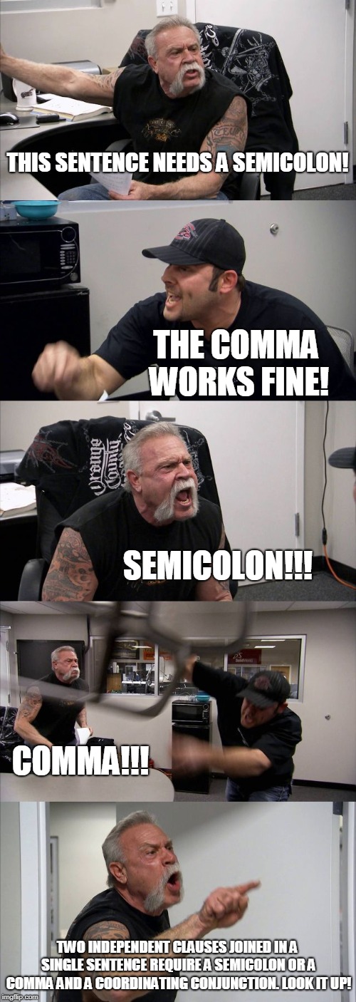 American Chopper Argument | THIS SENTENCE NEEDS A SEMICOLON! THE COMMA WORKS FINE! SEMICOLON!!! COMMA!!! TWO INDEPENDENT CLAUSES JOINED IN A SINGLE SENTENCE REQUIRE A SEMICOLON OR A COMMA AND A COORDINATING CONJUNCTION. LOOK IT UP! | image tagged in memes,american chopper argument | made w/ Imgflip meme maker