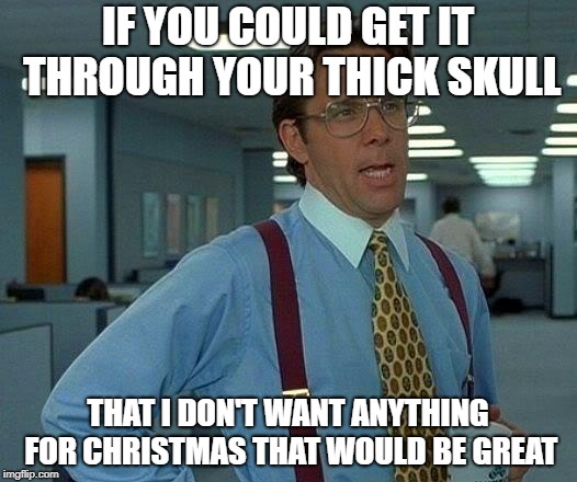 That Would Be Great Meme | IF YOU COULD GET IT THROUGH YOUR THICK SKULL; THAT I DON'T WANT ANYTHING FOR CHRISTMAS THAT WOULD BE GREAT | image tagged in memes,that would be great | made w/ Imgflip meme maker
