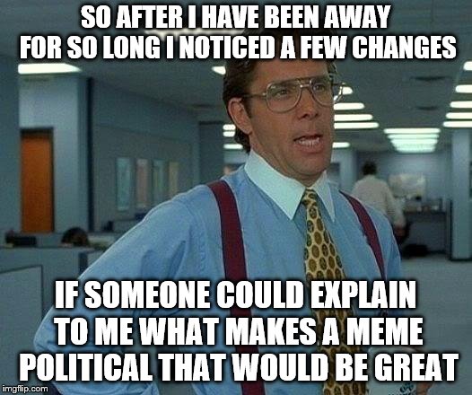 Apparently any little social ruckus is considered political, especially when mixed with jabs aimed at the new NPC memes? | SO AFTER I HAVE BEEN AWAY FOR SO LONG I NOTICED A FEW CHANGES; IF SOMEONE COULD EXPLAIN TO ME WHAT MAKES A MEME POLITICAL THAT WOULD BE GREAT | image tagged in memes,that would be great,help | made w/ Imgflip meme maker