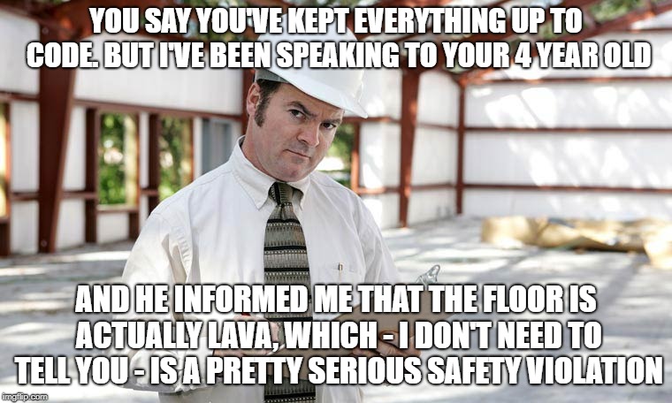 Building inspector  | YOU SAY YOU'VE KEPT EVERYTHING UP TO CODE. BUT I'VE BEEN SPEAKING TO YOUR 4 YEAR OLD; AND HE INFORMED ME THAT THE FLOOR IS ACTUALLY LAVA, WHICH - I DON'T NEED TO TELL YOU - IS A PRETTY SERIOUS SAFETY VIOLATION | image tagged in building inspector | made w/ Imgflip meme maker