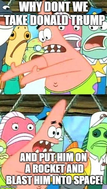 Put It Somewhere Else Patrick | WHY DONT WE TAKE DONALD TRUMP; AND PUT HIM ON A ROCKET AND BLAST HIM INTO SPACE! | image tagged in memes,put it somewhere else patrick | made w/ Imgflip meme maker