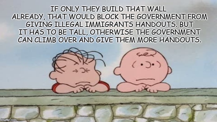 Blame Government, not Illegals. | IF ONLY THEY BUILD THAT WALL ALREADY, THAT WOULD BLOCK THE GOVERNMENT FROM GIVING ILLEGAL IMMIGRANTS HANDOUTS. BUT IT HAS TO BE TALL, OTHERWISE THE GOVERNMENT CAN CLIMB OVER AND GIVE THEM MORE HANDOUTS. | image tagged in trump wall,charlie brown,illegal immigration,social handouts,government,state | made w/ Imgflip meme maker