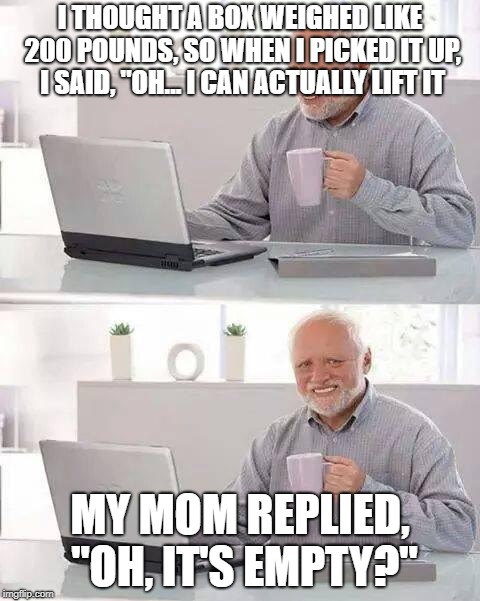 Hide the Pain Harold | I THOUGHT A BOX WEIGHED LIKE 200 POUNDS, SO WHEN I PICKED IT UP, I SAID, "OH... I CAN ACTUALLY LIFT IT; MY MOM REPLIED, "OH, IT'S EMPTY?" | image tagged in memes,hide the pain harold | made w/ Imgflip meme maker