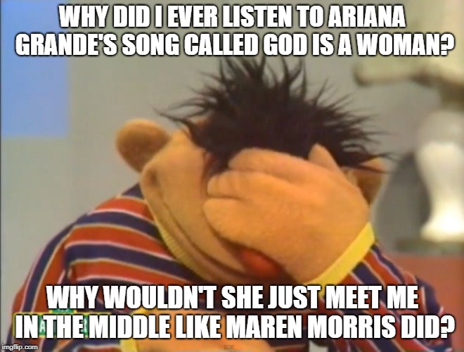Face palm Ernie  | WHY DID I EVER LISTEN TO ARIANA GRANDE'S SONG CALLED GOD IS A WOMAN? WHY WOULDN'T SHE JUST MEET ME IN THE MIDDLE LIKE MAREN MORRIS DID? | image tagged in face palm ernie | made w/ Imgflip meme maker