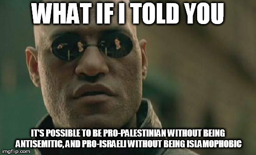 Matrix Morpheus | WHAT IF I TOLD YOU; IT’S POSSIBLE TO BE PRO-PALESTINIAN WITHOUT BEING ANTISEMITIC, AND PRO-ISRAELI WITHOUT BEING ISLAMOPHOBIC | image tagged in memes,matrix morpheus | made w/ Imgflip meme maker