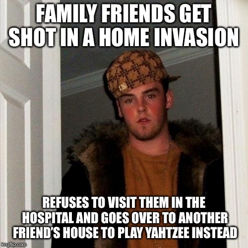 Wow. WOW!!! I am speechless. | FAMILY FRIENDS GET SHOT IN A HOME INVASION; REFUSES TO VISIT THEM IN THE HOSPITAL AND GOES OVER TO ANOTHER FRIEND’S HOUSE TO PLAY YAHTZEE INSTEAD | image tagged in memes,scumbag steve | made w/ Imgflip meme maker