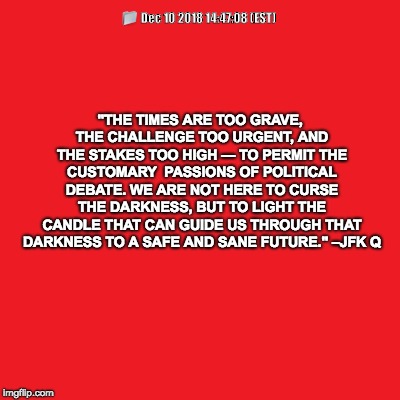 Plain red | "THE TIMES ARE TOO GRAVE, THE CHALLENGE TOO URGENT, AND THE STAKES TOO HIGH — TO PERMIT THE CUSTOMARY 
PASSIONS OF POLITICAL DEBATE. WE ARE NOT HERE TO CURSE THE DARKNESS, BUT TO LIGHT THE CANDLE THAT CAN GUIDE US THROUGH THAT DARKNESS TO A SAFE AND SANE FUTURE."
–JFK
Q; 📁
Dec 10 2018 14:47:08 (EST) | image tagged in plain red | made w/ Imgflip meme maker