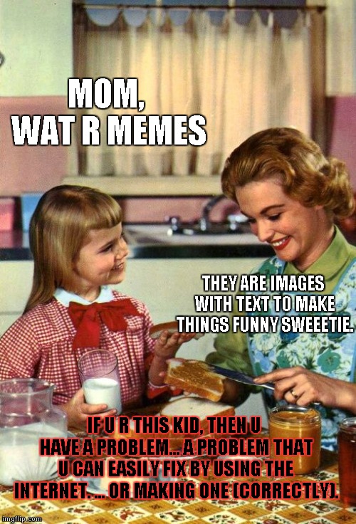 Vintage Mom and Daughter | MOM, WAT R MEMES; THEY ARE IMAGES WITH TEXT TO MAKE THINGS FUNNY SWEEETIE. IF U R THIS KID, THEN U HAVE A PROBLEM... A PROBLEM THAT U CAN EASILY FIX BY USING THE INTERNET. ... OR MAKING ONE (CORRECTLY). | image tagged in vintage mom and daughter | made w/ Imgflip meme maker