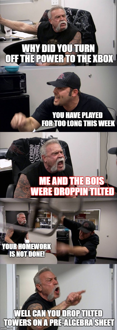 American Chopper Argument Meme | WHY DID YOU TURN OFF THE POWER TO THE XBOX; YOU HAVE PLAYED FOR TOO LONG THIS WEEK; ME AND THE BOIS WERE DROPPIN TILTED; YOUR HOMEWORK IS NOT DONE! WELL CAN YOU DROP TILTED TOWERS ON A PRE-ALGEBRA SHEET | image tagged in memes,american chopper argument | made w/ Imgflip meme maker