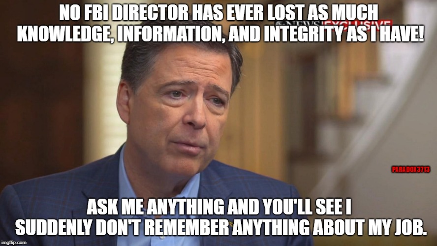 Comey don't know $hi7! | NO FBI DIRECTOR HAS EVER LOST AS MUCH KNOWLEDGE, INFORMATION, AND INTEGRITY AS I HAVE! PARADOX3713; ASK ME ANYTHING AND YOU'LL SEE I SUDDENLY DON'T REMEMBER ANYTHING ABOUT MY JOB. | image tagged in memes,james comey,fbi,deep state,corruption,russia | made w/ Imgflip meme maker