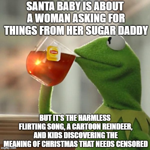 Still a good tune though | SANTA BABY IS ABOUT A WOMAN ASKING FOR THINGS FROM HER SUGAR DADDY; BUT IT'S THE HARMLESS FLIRTING SONG, A CARTOON REINDEER, AND KIDS DISCOVERING THE MEANING OF CHRISTMAS THAT NEEDS CENSORED | image tagged in but thats none of my business,kermit the frog,baby it's cold outside,rudolph,charlie brown christmas,santa baby | made w/ Imgflip meme maker