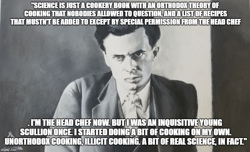 Aldous Huxley | "SCIENCE IS JUST A COOKERY BOOK WITH AN ORTHODOX THEORY OF COOKING THAT NOBODIES ALLOWED TO QUESTION, AND A LIST OF RECIPES THAT MUSTN'T BE ADDED TO EXCEPT BY SPECIAL PERMISSION FROM THE HEAD CHEF; . I'M THE HEAD CHEF NOW. BUT I WAS AN INQUISITIVE YOUNG SCULLION ONCE. I STARTED DOING A BIT OF COOKING ON MY OWN. UNORTHODOX COOKING, ILLICIT COOKING. A BIT OF REAL SCIENCE, IN FACT." | image tagged in aldous huxley | made w/ Imgflip meme maker