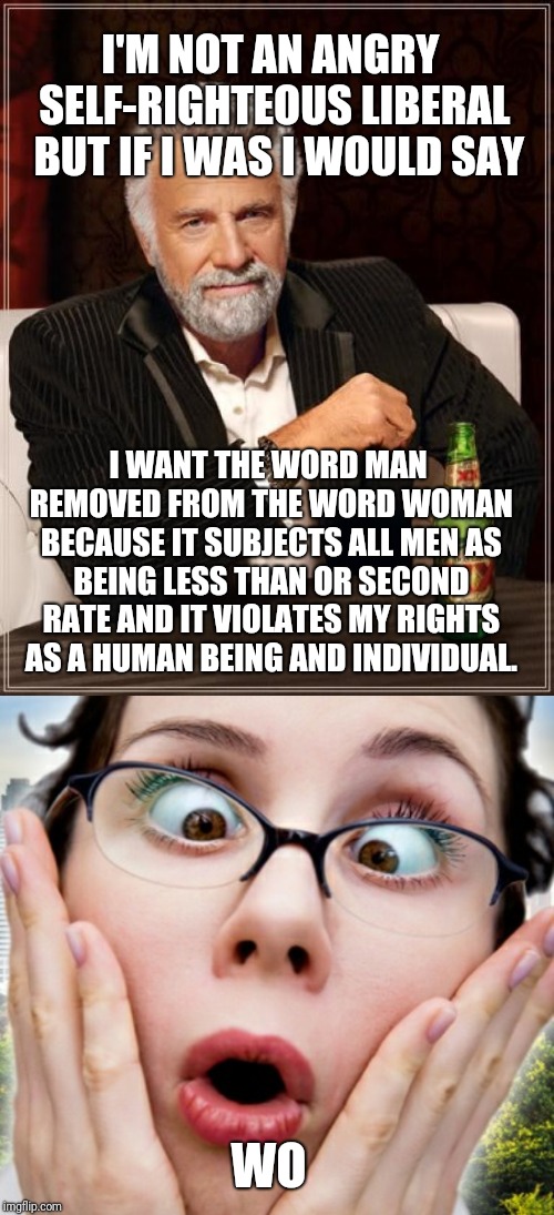 I'M NOT AN ANGRY SELF-RIGHTEOUS LIBERAL 
BUT IF I WAS I WOULD SAY; I WANT THE WORD MAN REMOVED FROM THE WORD WOMAN BECAUSE IT SUBJECTS ALL MEN AS BEING LESS THAN OR SECOND RATE AND IT VIOLATES MY RIGHTS AS A HUMAN BEING AND INDIVIDUAL. WO | image tagged in memes,the most interesting man in the world | made w/ Imgflip meme maker